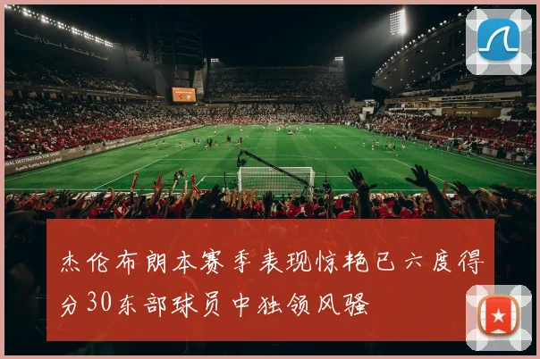 杰伦布朗本赛季表现惊艳已六度得分30东部球员中独领风骚