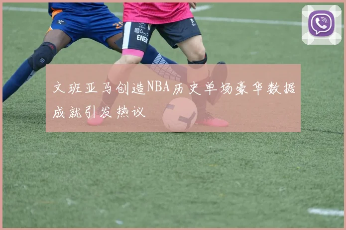 文班亚马创造NBA历史单场豪华数据成就引发热议