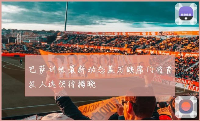 巴萨训练最新动态莱万缺席门将首发人选仍待揭晓