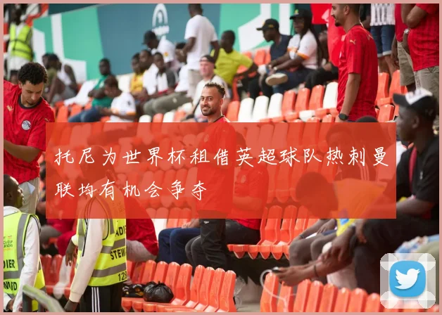 托尼为世界杯租借英超球队热刺曼联均有机会争夺