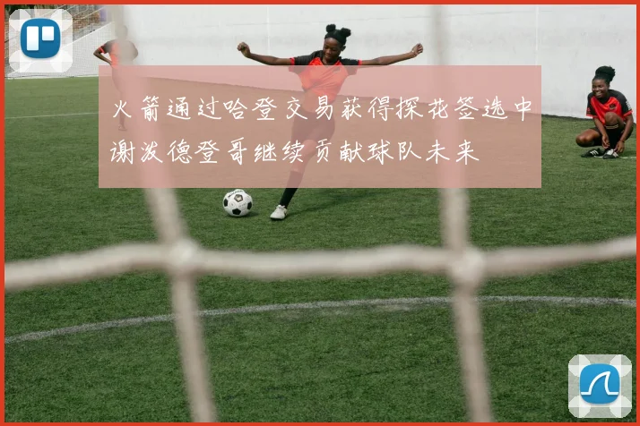 火箭通过哈登交易获得探花签选中谢泼德登哥继续贡献球队未来