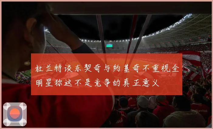 杜兰特谈东契奇与约基奇不重视全明星称这不是竞争的真正意义