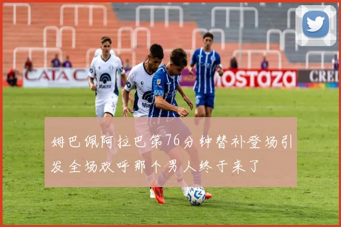 姆巴佩阿拉巴第76分钟替补登场引发全场欢呼那个男人终于来了