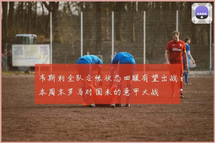 韦斯利全队合练状态回暖有望出战本周末罗马对国米的意甲大战