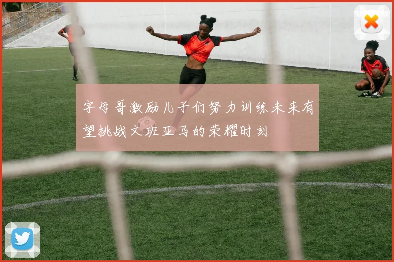 字母哥激励儿子们努力训练未来有望挑战文班亚马的荣耀时刻