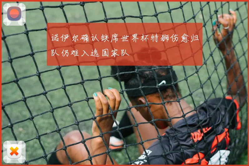 诺伊尔确认缺席世界杯特狮伤愈归队仍难入选国家队