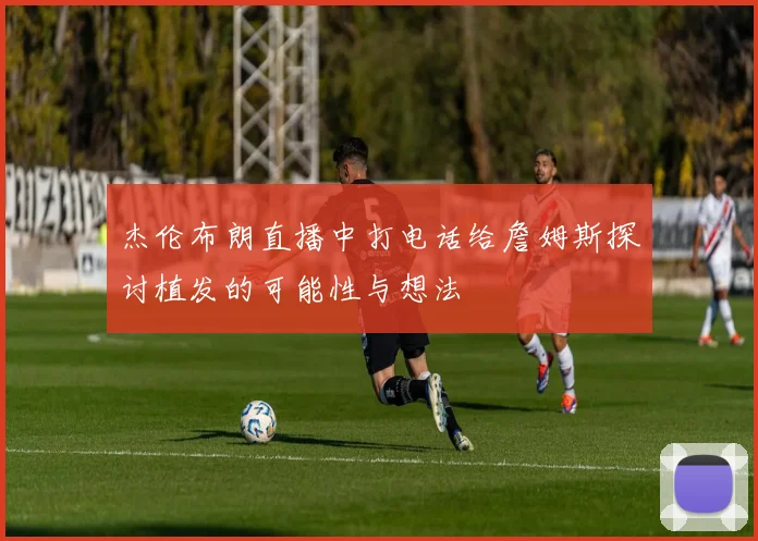 杰伦布朗直播中打电话给詹姆斯探讨植发的可能性与想法