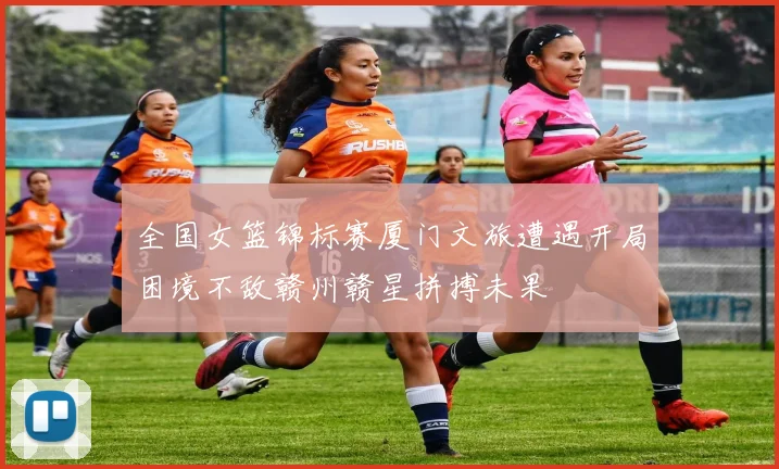 全国女篮锦标赛厦门文旅遭遇开局困境不敌赣州赣星拼搏未果