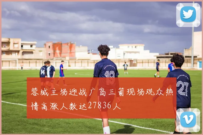 蓉城主场迎战广岛三箭现场观众热情高涨人数达27836人