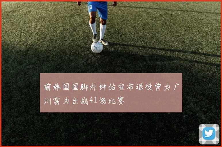 前韩国国脚朴钟佑宣布退役曾为广州富力出战41场比赛