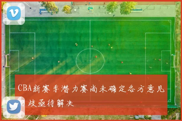 CBA新赛季潜力赛尚未确定各方意见分歧亟待解决