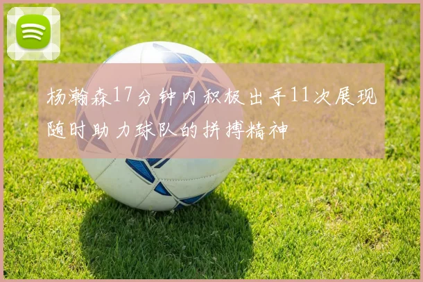 杨瀚森17分钟内积极出手11次展现随时助力球队的拼搏精神