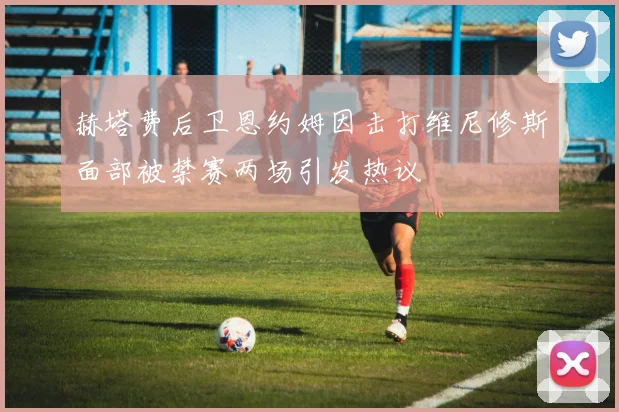 赫塔费后卫恩约姆因击打维尼修斯面部被禁赛两场引发热议