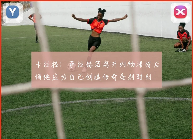 卡拉格:萨拉赫若离开利物浦将后悔他应为自己创造传奇告别时刻