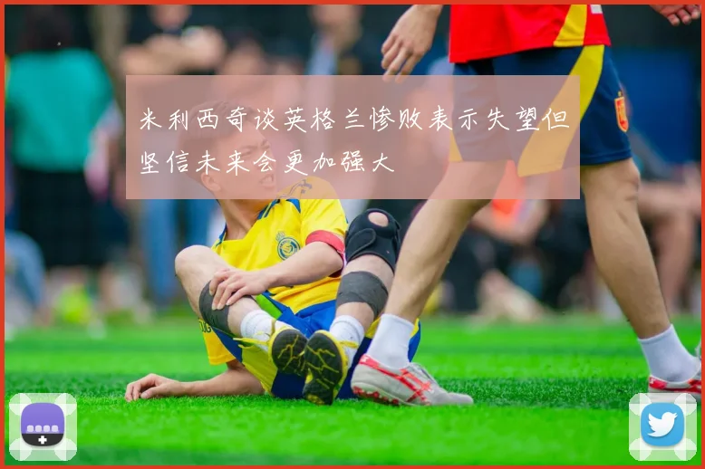 米利西奇谈英格兰惨败表示失望但坚信未来会更加强大