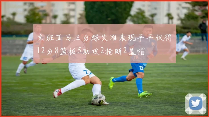 文班亚马三分球失准表现平平仅得12分8篮板5助攻2抢断2盖帽