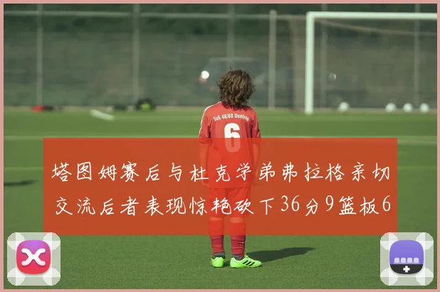 塔图姆赛后与杜克学弟弗拉格亲切交流后者表现惊艳砍下36分9篮板6助攻