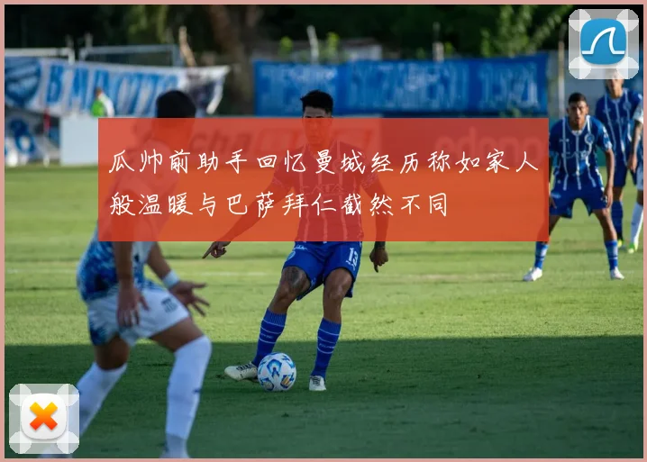 瓜帅前助手回忆曼城经历称如家人般温暖与巴萨拜仁截然不同