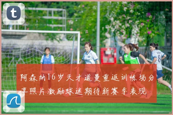 阿森纳16岁天才道曼重返训练场分享照片激励球迷期待新赛季表现