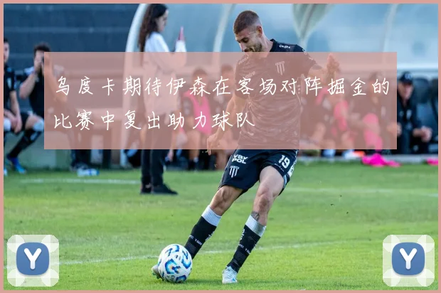 乌度卡期待伊森在客场对阵掘金的比赛中复出助力球队