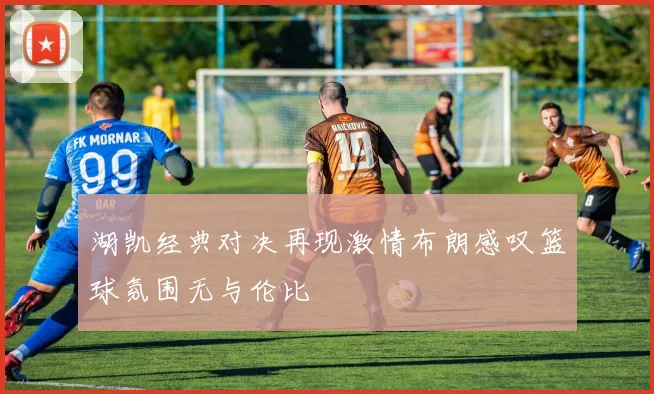 湖凯经典对决再现激情布朗感叹篮球氛围无与伦比