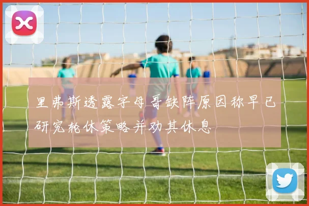里弗斯透露字母哥缺阵原因称早已研究轮休策略并劝其休息