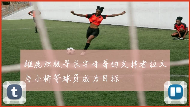 雄鹿积极寻求字母哥的支持者拉文与小桥等球员成为目标