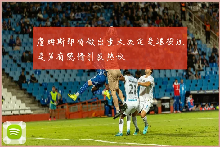 詹姆斯即将做出重大决定是退役还是另有隐情引发热议