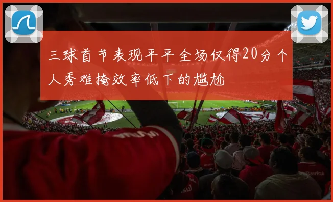 三球首节表现平平全场仅得20分个人秀难掩效率低下的尴尬
