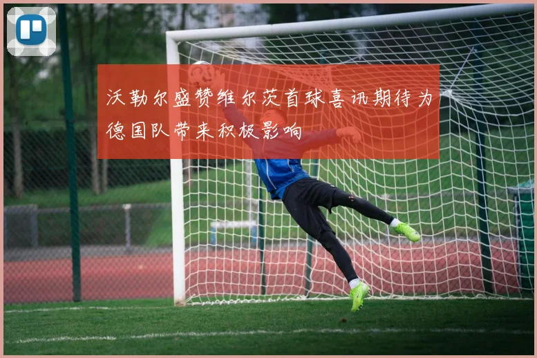 沃勒尔盛赞维尔茨首球喜讯期待为德国队带来积极影响