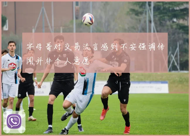 字母哥对交易流言感到不安强调传闻并非个人意愿