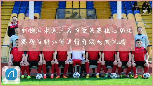 利物浦未来三周内密集赛程七场比赛斯洛特如何进行有效轮换挑战