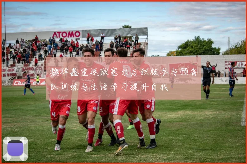魏祥鑫重返欧塞尔后积极参与预备队训练与法语学习提升自我