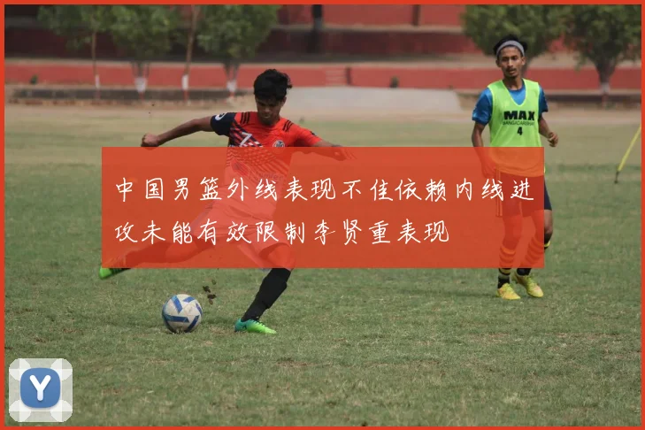 中国男篮外线表现不佳依赖内线进攻未能有效限制李贤重表现