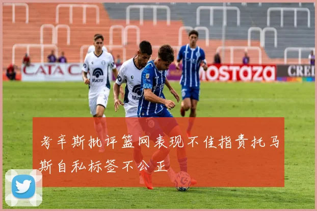 考辛斯批评篮网表现不佳指责托马斯自私标签不公正