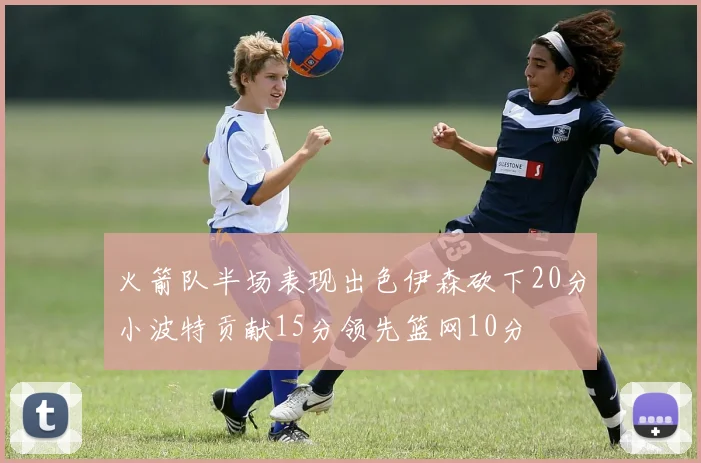 火箭队半场表现出色伊森砍下20分小波特贡献15分领先篮网10分