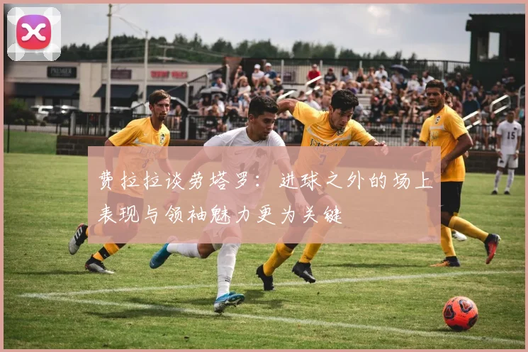 费拉拉谈劳塔罗：进球之外的场上表现与领袖魅力更为关键