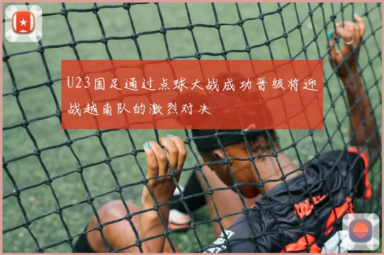 U23国足通过点球大战成功晋级将迎战越南队的激烈对决