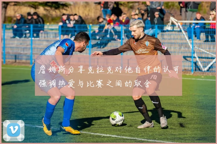 詹姆斯分享克拉克对他自律的认可强调热爱与比赛之间的取舍