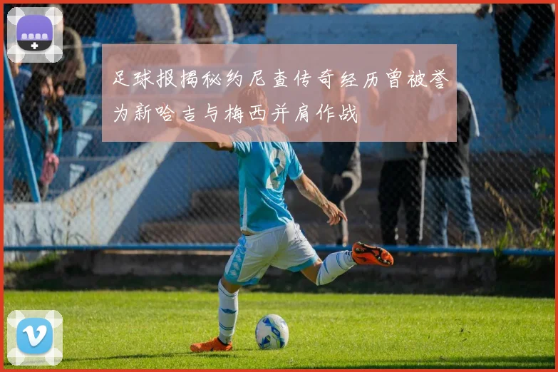 足球报揭秘约尼查传奇经历曾被誉为新哈吉与梅西并肩作战