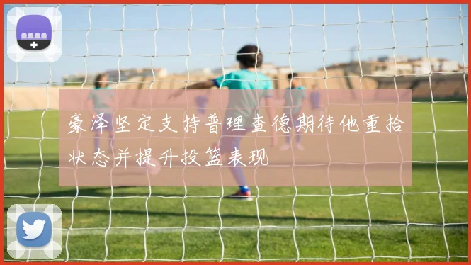 豪泽坚定支持普理查德期待他重拾状态并提升投篮表现