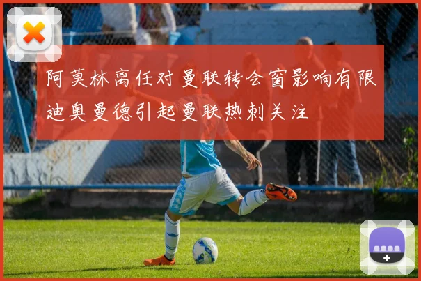 阿莫林离任对曼联转会窗影响有限迪奥曼德引起曼联热刺关注