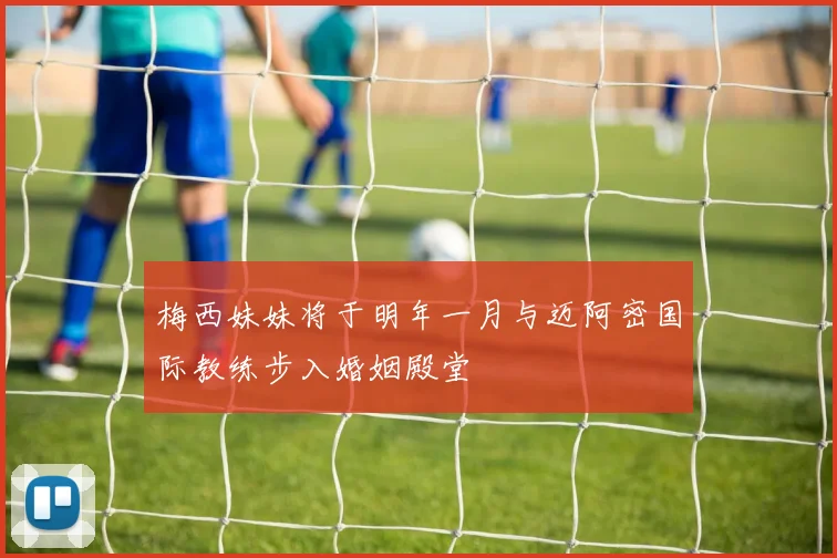 梅西妹妹将于明年一月与迈阿密国际教练步入婚姻殿堂
