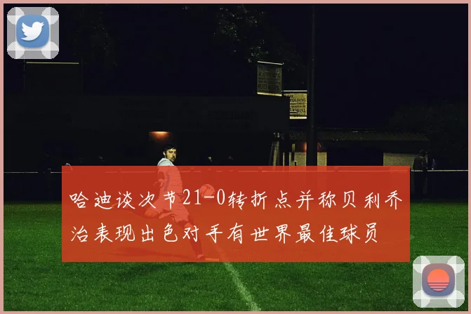 哈迪谈次节21-0转折点并称贝利乔治表现出色对手有世界最佳球员