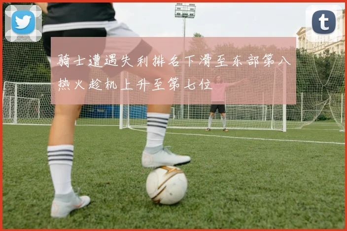骑士遭遇失利排名下滑至东部第八热火趁机上升至第七位