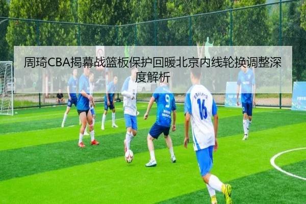 周琦CBA揭幕战篮板保护回暖北京内线轮换调整深度解析（Leyu）